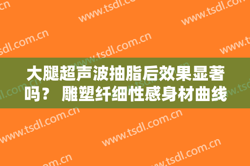 大腿超声波抽脂后效果显著吗？ 雕塑纤细性感身材曲线美感