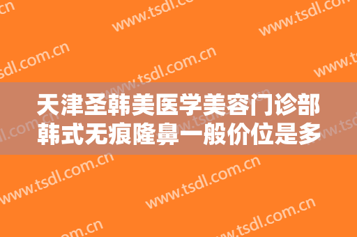 天津圣韩美医学美容门诊部韩式无痕隆鼻一般价位是多少钱?有哪些优势?