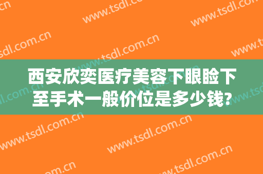 西安欣奕医疗美容下眼睑下至手术一般价位是多少钱?好不好?(手术眼睑下垂多少钱)