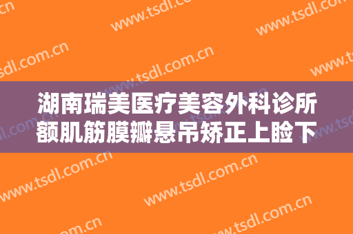 湖南瑞美医疗美容外科诊所额肌筋膜瓣悬吊矫正上睑下垂大楷需要多少钱?怎么样?
