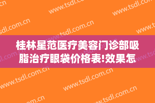 桂林星范医疗美容门诊部吸脂治疗眼袋价格表!效果怎么样?(桂林星范医疗美容医院怎么样)