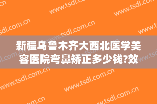 新疆乌鲁木齐大西北医学美容医院弯鼻矫正多少钱?效果怎么样?(乌鲁木齐哪个医院整形鼻子最好)