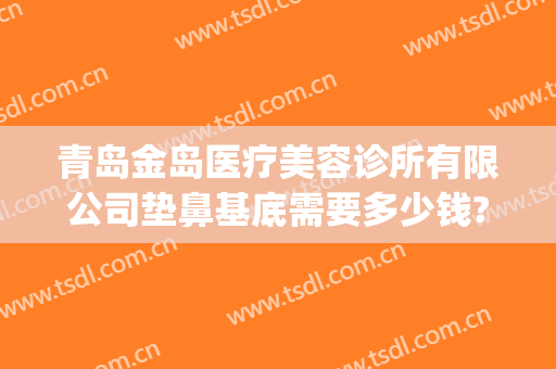 青岛金岛医疗美容诊所有限公司垫鼻基底需要多少钱?有哪些优势?(青岛整容哪家好)