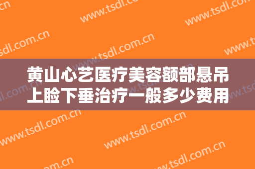 黄山心艺医疗美容额部悬吊上睑下垂治疗一般多少费用?可靠吗?
