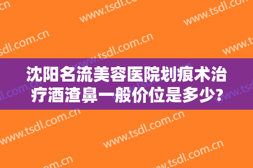沈阳名流美容医院划痕术治疗酒渣鼻一般价位是多少?可靠吗?