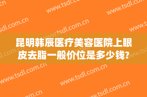 昆明韩辰医疗美容医院上眼皮去脂一般价位是多少钱?多长时间恢复?(昆明韩辰医疗美容医院医生)