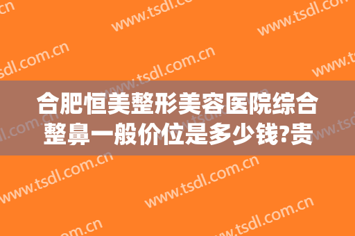 合肥恒美整形美容医院综合整鼻一般价位是多少钱?贵不贵?(合肥恒美医疗美容(安徽整形外科旗舰店)正规吗)