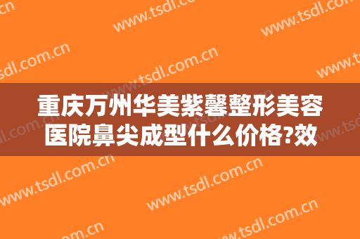重庆万州华美紫馨整形美容医院鼻尖成型什么价格?效果怎么样?