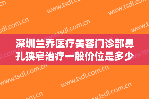 深圳兰乔医疗美容门诊部鼻孔狭窄治疗一般价位是多少?有哪些优势?(兰乔医疗美容医院)