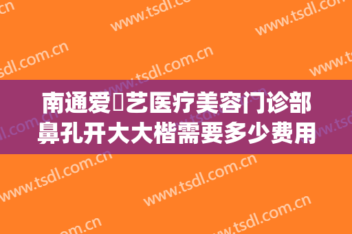 南通爱婍艺医疗美容门诊部鼻孔开大大楷需要多少费用?有哪些优势?(南通爱婍艺医疗美容好不好)