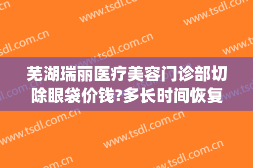 芜湖瑞丽医疗美容门诊部切除眼袋价钱?多长时间恢复?(芜湖瑞丽整形医院怎么样)
