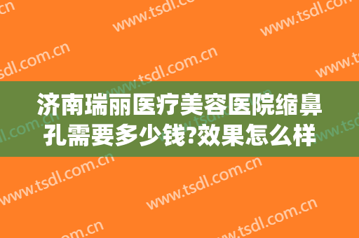 济南瑞丽医疗美容医院缩鼻孔需要多少钱?效果怎么样?(济南瑞丽整形美容)