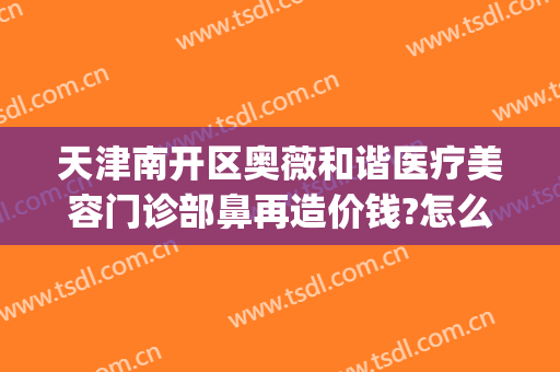 天津南开区奥薇和谐医疗美容门诊部鼻再造价钱?怎么样?(奥薇美容整形)