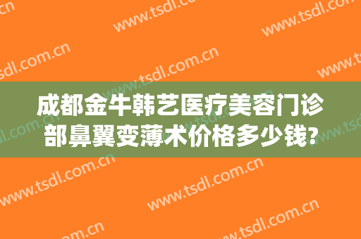 成都金牛韩艺医疗美容门诊部鼻翼变薄术价格多少钱?可靠吗?(成都鼻翼整形)