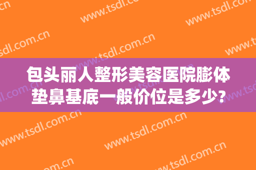 包头丽人整形美容医院膨体垫鼻基底一般价位是多少?贵不贵?(膨体鼻基底填充价格)