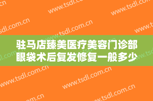 驻马店臻美医疗美容门诊部眼袋术后复发修复一般多少费用?有哪些优势?