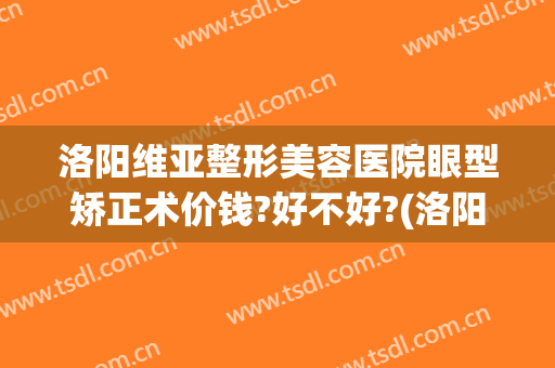 洛阳维亚整形美容医院眼型矫正术价钱?好不好?(洛阳维美医疗美容医院)