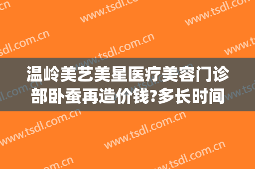 温岭美艺美星医疗美容门诊部卧蚕再造价钱?多长时间恢复?(温岭美艺美星整形美容医院正规吗)