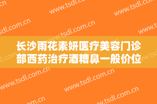 长沙雨花素妍医疗美容门诊部西药治疗酒糟鼻一般价位是多少钱?好不好?
