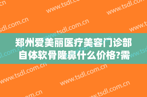 郑州爱美丽医疗美容门诊部自体软骨隆鼻什么价格?需要多久恢复?(爱美丽整形郑州)
