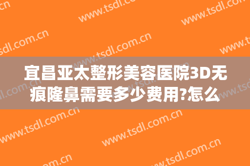 宜昌亚太整形美容医院3D无痕隆鼻需要多少费用?怎么样?(宜昌隆胸整容整形医院)