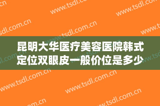 昆明大华医疗美容医院韩式定位双眼皮一般价位是多少?可靠吗?(昆明医院割双眼皮价格)