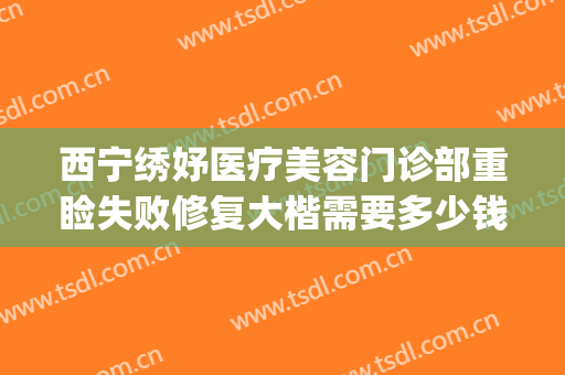 西宁绣妤医疗美容门诊部重睑失败修复大楷需要多少钱?效果怎么样?(西宁绣妤医疗美容评价)