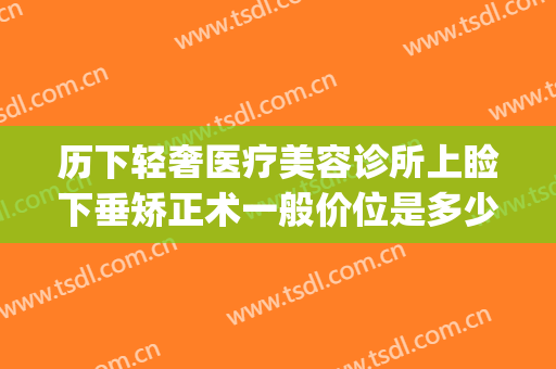 历下轻奢医疗美容诊所上睑下垂矫正术一般价位是多少?好不好?(做上睑下垂的价格)
