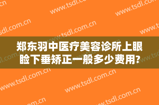 郑东羽中医疗美容诊所上眼睑下垂矫正一般多少费用?有哪些优势?