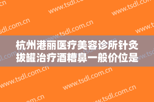 杭州港丽医疗美容诊所针灸拔罐治疗酒糟鼻一般价位是多少费用?可靠吗?