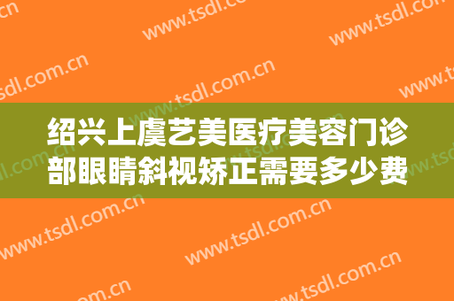 绍兴上虞艺美医疗美容门诊部眼睛斜视矫正需要多少费用?贵不贵?(上虞艺美整形)