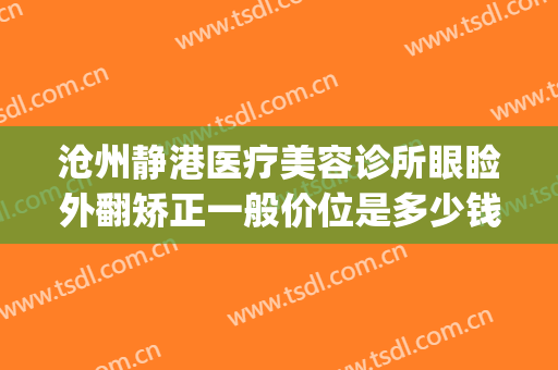 沧州静港医疗美容诊所眼睑外翻矫正一般价位是多少钱?有哪些优势?(沧州静港整形医院医生)