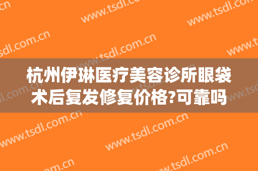 杭州伊琳医疗美容诊所眼袋术后复发修复价格?可靠吗?(杭州伊琳医疗美容 1818黄金眼)