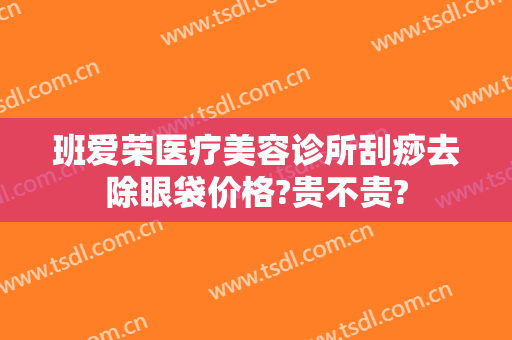 班爱荣医疗美容诊所刮痧去除眼袋价格?贵不贵?