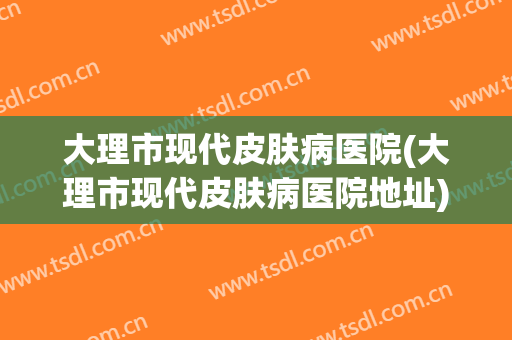 大理市现代皮肤病医院(大理市现代皮肤病医院地址)