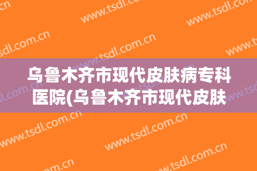 乌鲁木齐市现代皮肤病专科医院(乌鲁木齐市现代皮肤病专科医院怎么样)