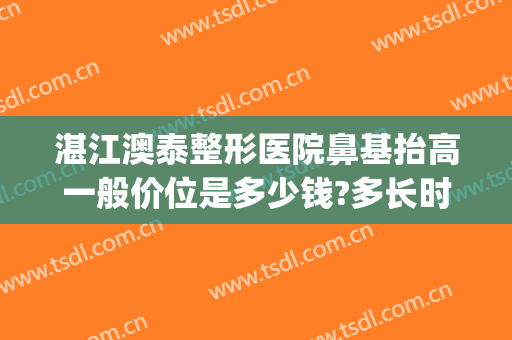 湛江澳泰整形医院鼻基抬高一般价位是多少钱?多长时间恢复?(湛江澳泰整形医院电话)