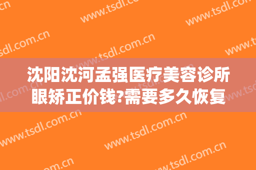 沈阳沈河孟强医疗美容诊所眼矫正价钱?需要多久恢复?(沈阳眼睛整容医院)