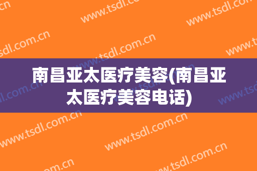 南昌亚太医疗美容(南昌亚太医疗美容电话)