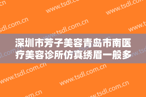 深圳市芳子美容青岛市南医疗美容诊所仿真绣眉一般多少钱?多长时间恢复?