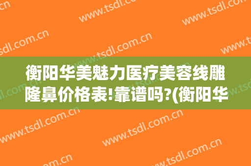 衡阳华美魅力医疗美容线雕隆鼻价格表!靠谱吗?(衡阳华美整形医院)