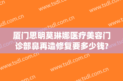 厦门思明莫琳娜医疗美容门诊部鼻再造修复要多少钱?可靠吗?(厦门隆鼻修复医生)