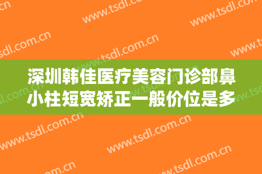 深圳韩佳医疗美容门诊部鼻小柱短宽矫正一般价位是多少钱?贵不贵?(鼻小柱整形费用)