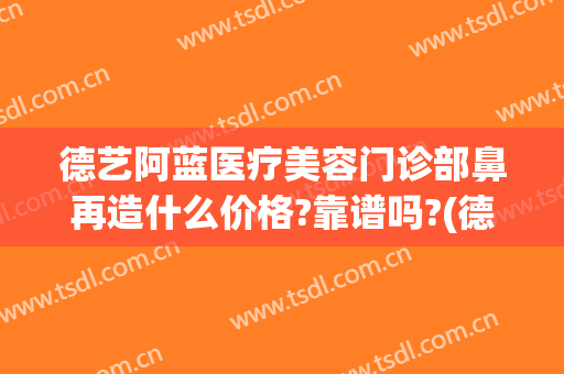 德艺阿蓝医疗美容门诊部鼻再造什么价格?靠谱吗?(德艺阿兰美容医院)