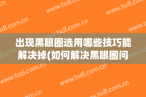 出现黑眼圈选用哪些技巧能解决掉(如何解决黑眼圈问题)