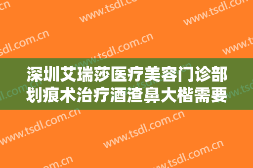深圳艾瑞莎医疗美容门诊部划痕术治疗酒渣鼻大楷需要多少费用?多长时间恢复?