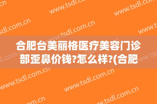 合肥台美丽格医疗美容门诊部歪鼻价钱?怎么样?(合肥台美丽格整形医院电话)