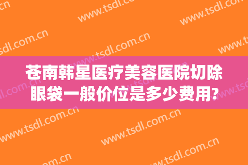 苍南韩星医疗美容医院切除眼袋一般价位是多少费用?需要多久恢复?(苍南韩星整形医院)