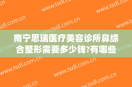南宁思瑞医疗美容诊所鼻综合整形需要多少钱?有哪些优势?(瑞思整形医院)
