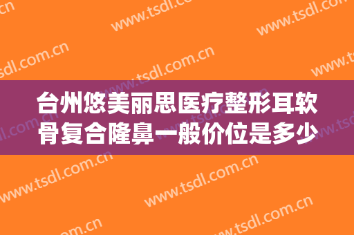 台州悠美丽思医疗整形耳软骨复合隆鼻一般价位是多少钱?贵不贵?(4s店明明有车为什么还要等)